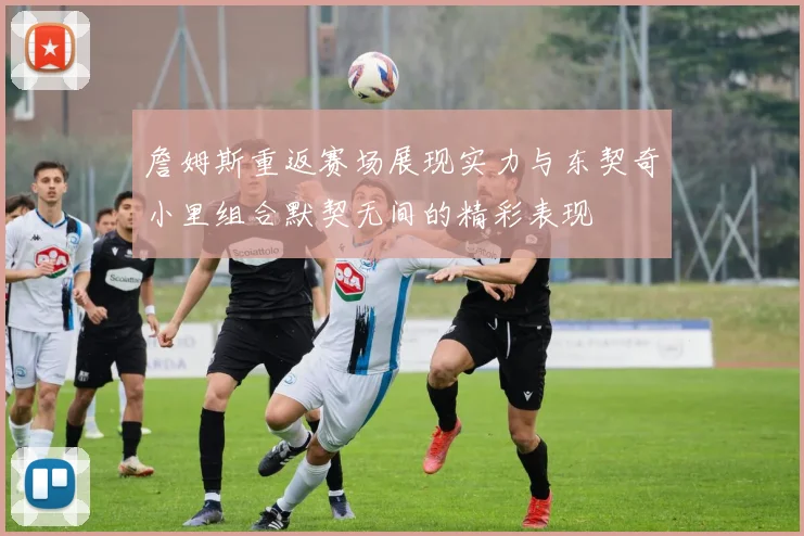 詹姆斯重返赛场展现实力与东契奇小里组合默契无间的精彩表现