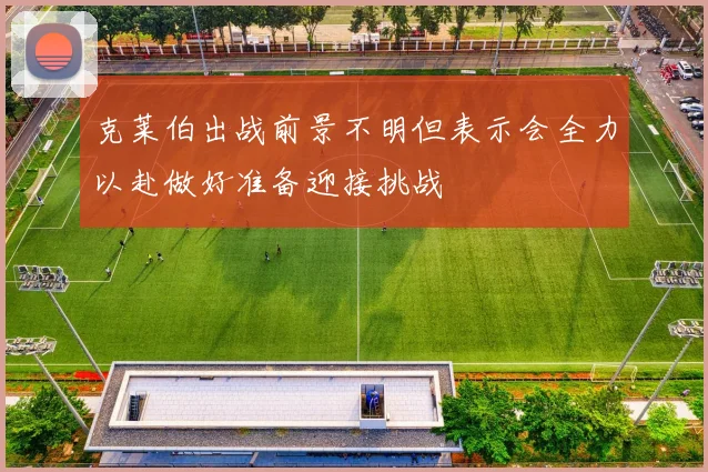 克莱伯出战前景不明但表示会全力以赴做好准备迎接挑战