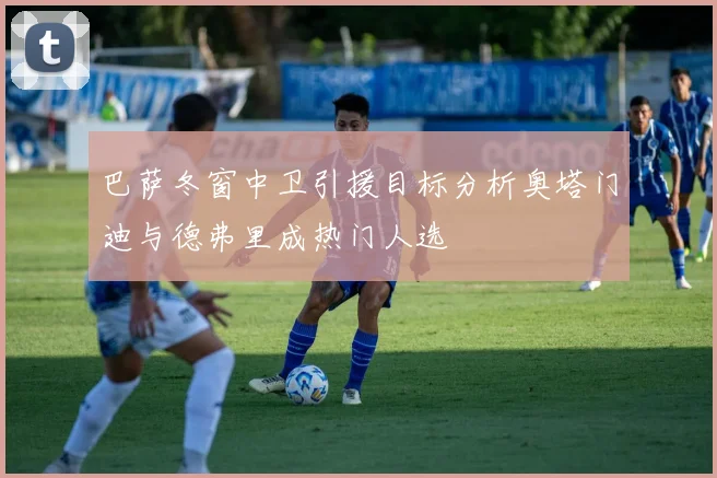 巴萨冬窗中卫引援目标分析奥塔门迪与德弗里成热门人选
