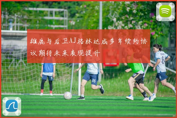 雄鹿与后卫AJ格林达成多年续约协议期待未来表现提升