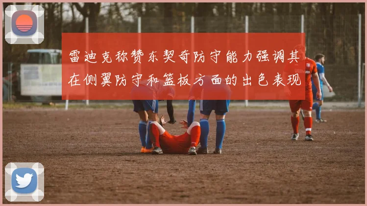 雷迪克称赞东契奇防守能力强调其在侧翼防守和篮板方面的出色表现