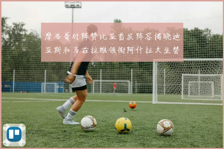 摩洛哥对阵赞比亚首发阵容揭晓迪亚斯和马兹拉维领衔阿什拉夫坐替补席