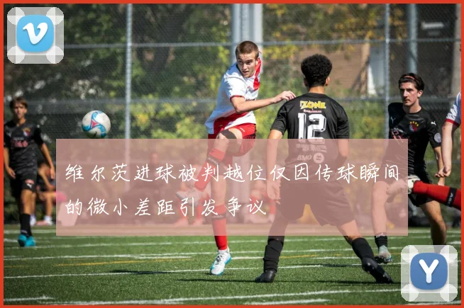 维尔茨进球被判越位仅因传球瞬间的微小差距引发争议