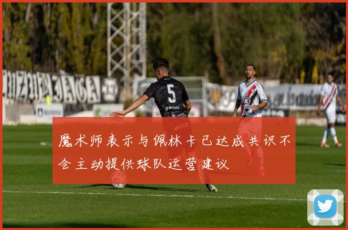 魔术师表示与佩林卡已达成共识不会主动提供球队运营建议