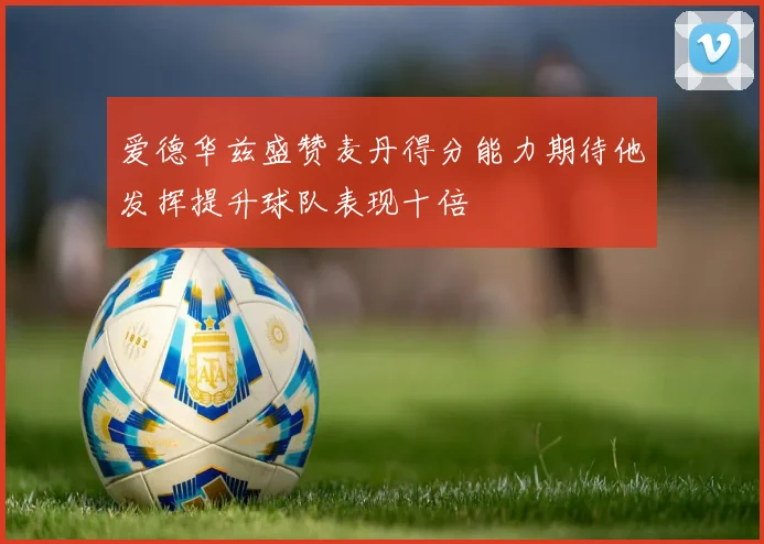 爱德华兹盛赞麦丹得分能力期待他发挥提升球队表现十倍