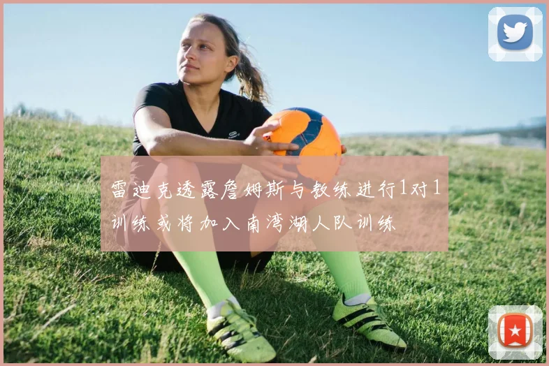 雷迪克透露詹姆斯与教练进行1对1训练或将加入南湾湖人队训练