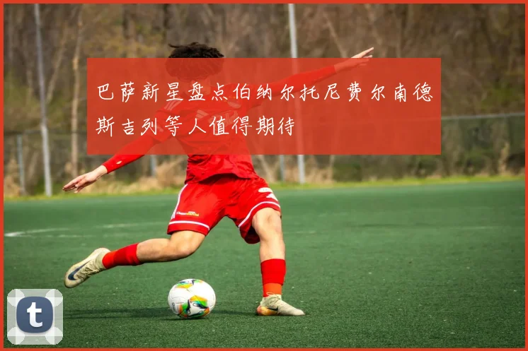 巴萨新星盘点伯纳尔托尼费尔南德斯吉列等人值得期待