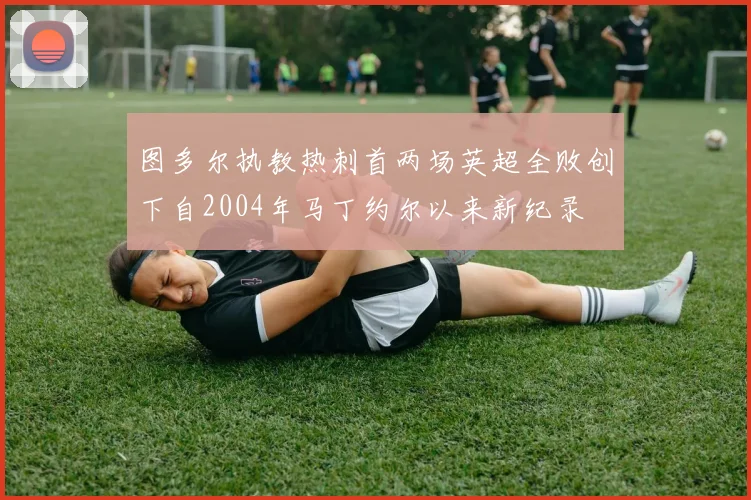 图多尔执教热刺首两场英超全败创下自2004年马丁约尔以来新纪录