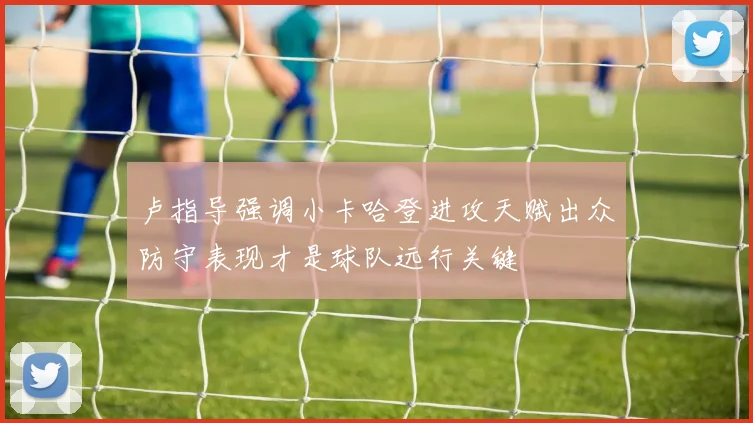 卢指导强调小卡哈登进攻天赋出众防守表现才是球队远行关键