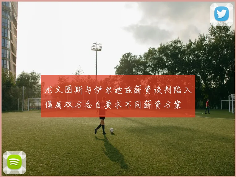 尤文图斯与伊尔迪兹薪资谈判陷入僵局双方各自要求不同薪资方案