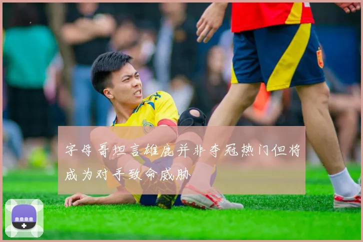 字母哥坦言雄鹿并非夺冠热门但将成为对手致命威胁