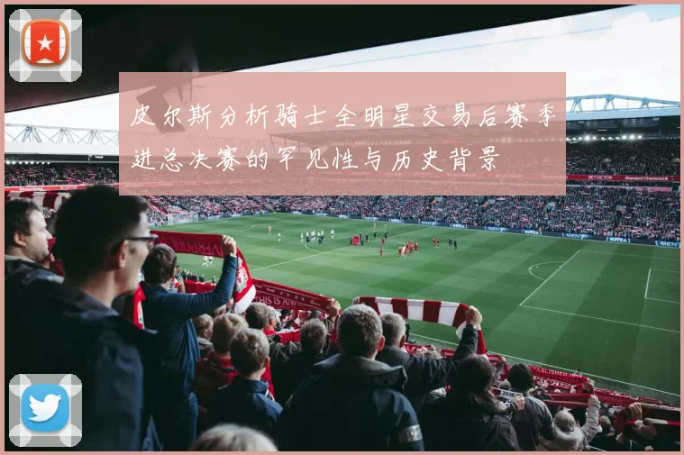 皮尔斯分析骑士全明星交易后赛季进总决赛的罕见性与历史背景