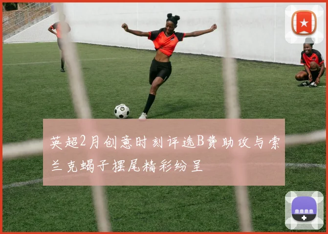 英超2月创意时刻评选B费助攻与索兰克蝎子摆尾精彩纷呈