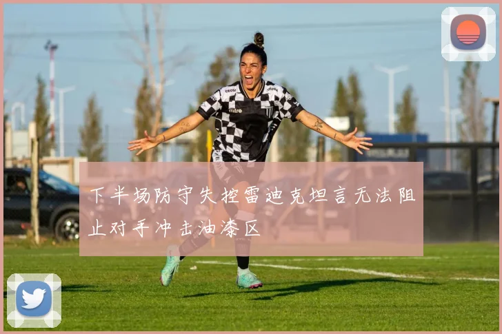 下半场防守失控雷迪克坦言无法阻止对手冲击油漆区