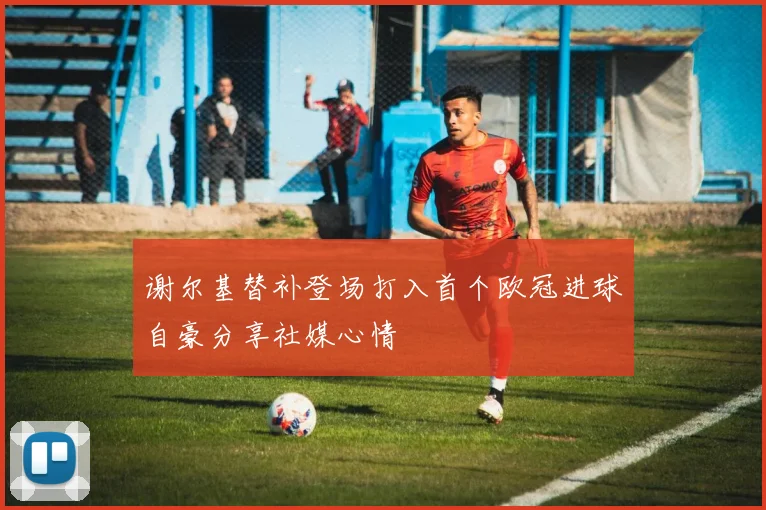 谢尔基替补登场打入首个欧冠进球自豪分享社媒心情