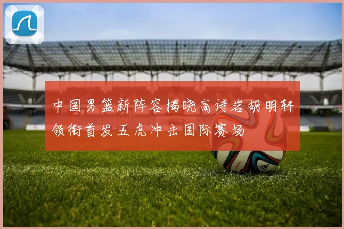 中国男篮新阵容揭晓高诗岩胡明轩领衔首发五虎冲击国际赛场