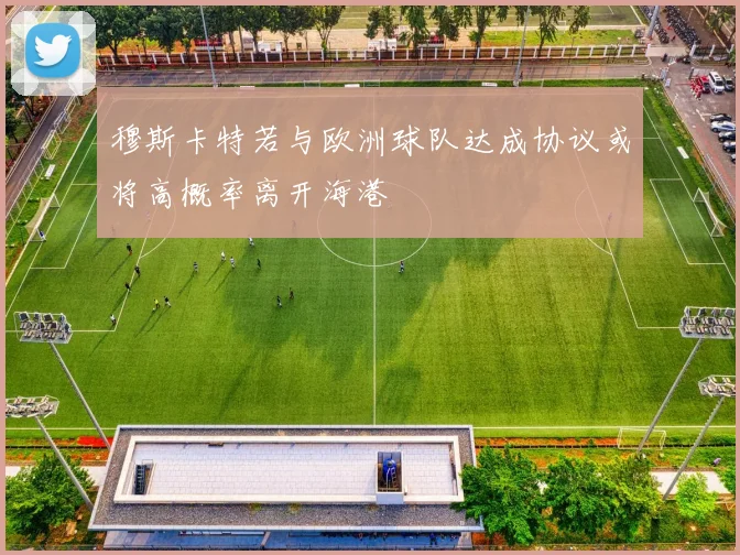 穆斯卡特若与欧洲球队达成协议或将高概率离开海港