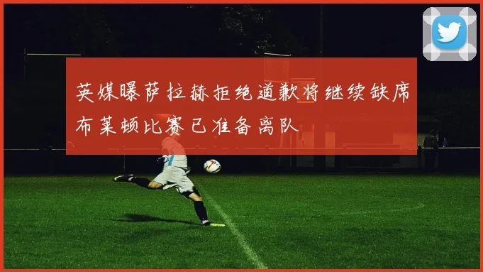 英媒曝萨拉赫拒绝道歉将继续缺席布莱顿比赛已准备离队