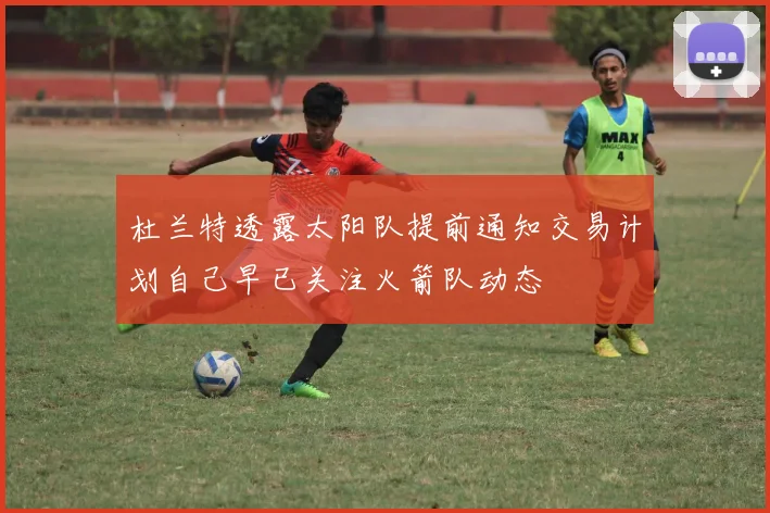 杜兰特透露太阳队提前通知交易计划自己早已关注火箭队动态