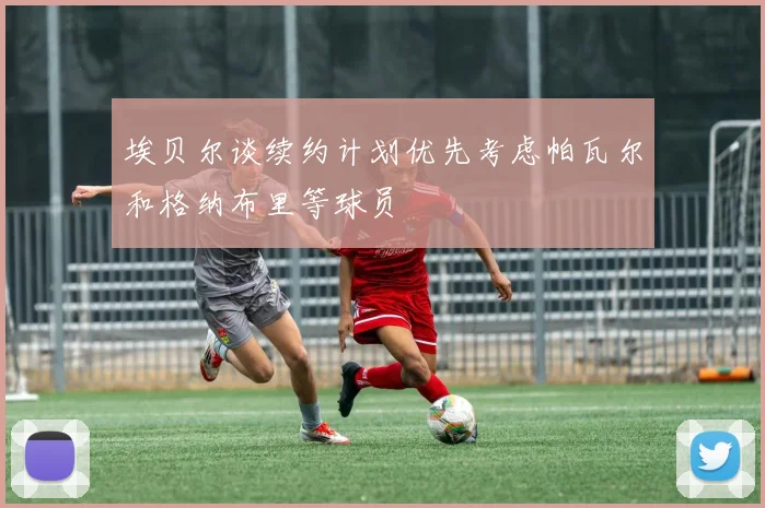 埃贝尔谈续约计划优先考虑帕瓦尔和格纳布里等球员