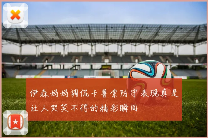 伊森妈妈调侃卡鲁索防守表现真是让人哭笑不得的精彩瞬间