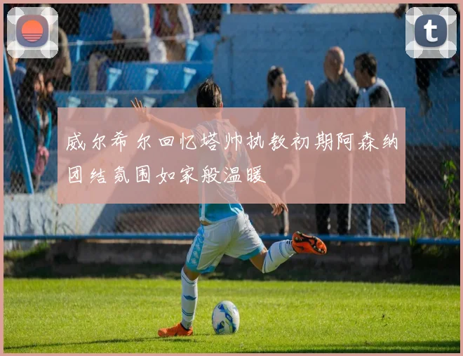 威尔希尔回忆塔帅执教初期阿森纳团结氛围如家般温暖