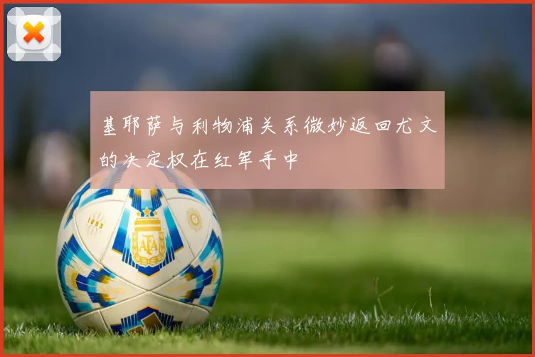 基耶萨与利物浦关系微妙返回尤文的决定权在红军手中
