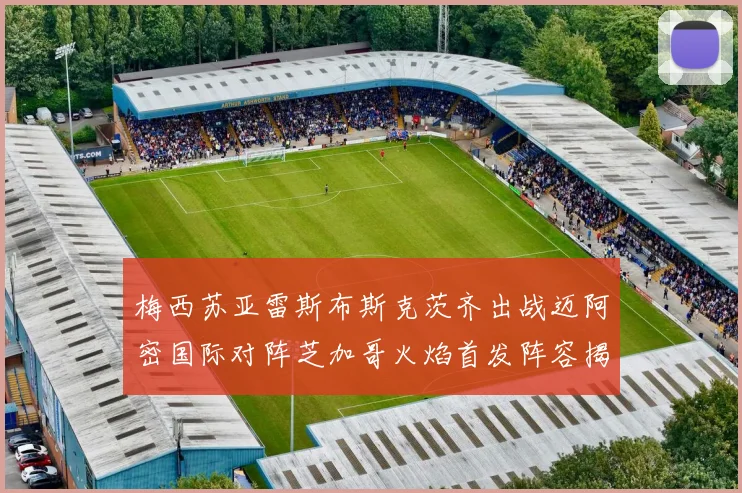 梅西苏亚雷斯布斯克茨齐出战迈阿密国际对阵芝加哥火焰首发阵容揭晓