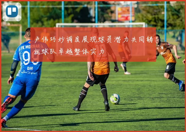 卢伟巧妙调度展现球员潜力共同铸就球队卓越整体实力
