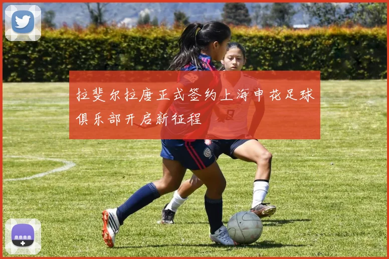 拉斐尔拉唐正式签约上海申花足球俱乐部开启新征程