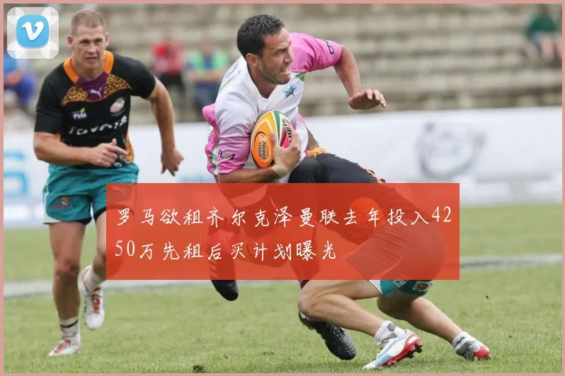 罗马欲租齐尔克泽曼联去年投入4250万先租后买计划曝光