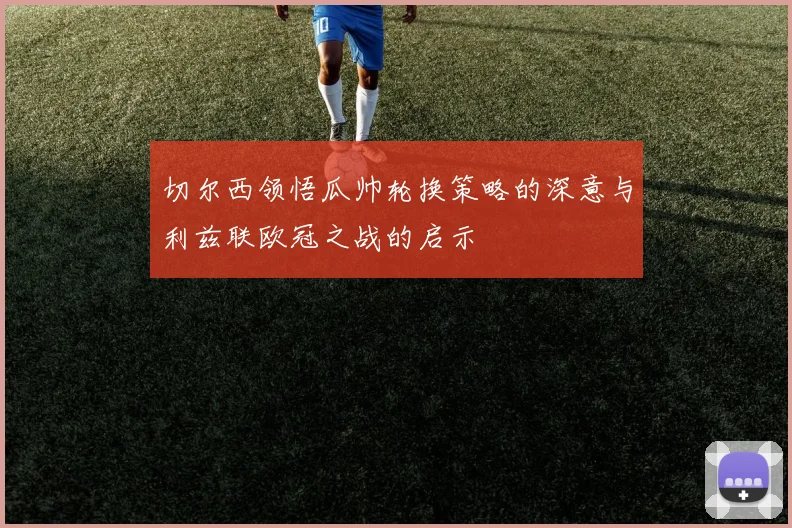切尔西领悟瓜帅轮换策略的深意与利兹联欧冠之战的启示