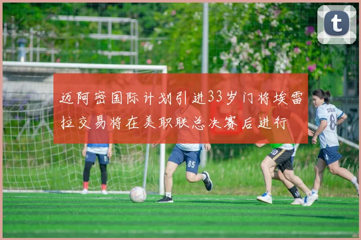 迈阿密国际计划引进33岁门将埃雷拉交易将在美职联总决赛后进行