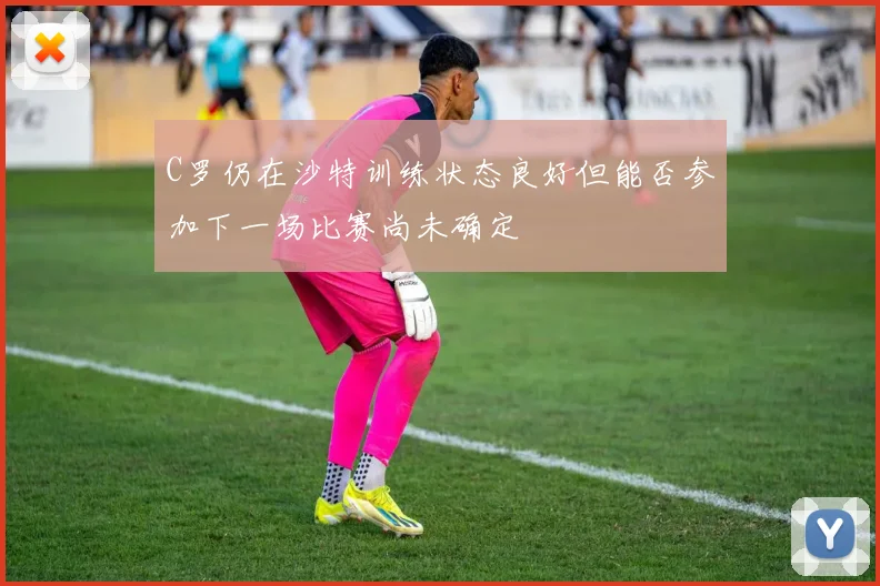 C罗仍在沙特训练状态良好但能否参加下一场比赛尚未确定