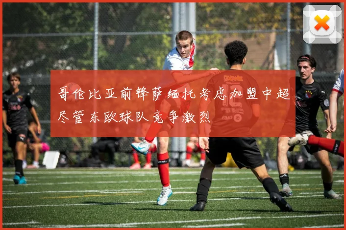 哥伦比亚前锋萨缅托考虑加盟中超尽管东欧球队竞争激烈