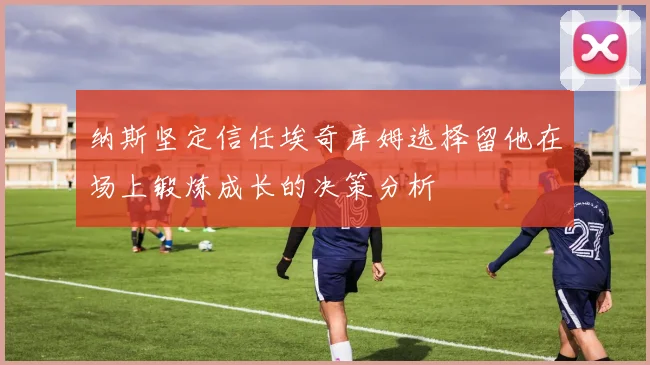 纳斯坚定信任埃奇库姆选择留他在场上锻炼成长的决策分析