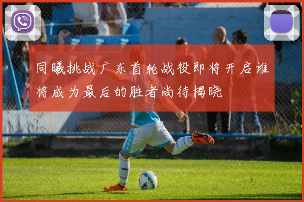 同曦挑战广东首轮战役即将开启谁将成为最后的胜者尚待揭晓