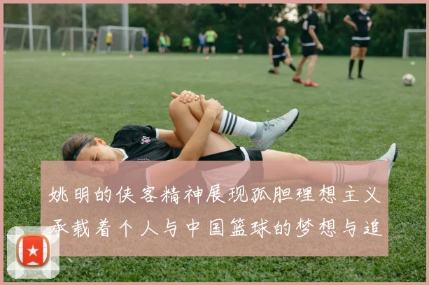 姚明的侠客精神展现孤胆理想主义承载着个人与中国篮球的梦想与追求