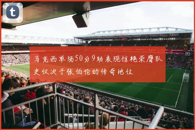 马克西单场50分9助表现惊艳荣膺队史仅次于张伯伦的传奇地位